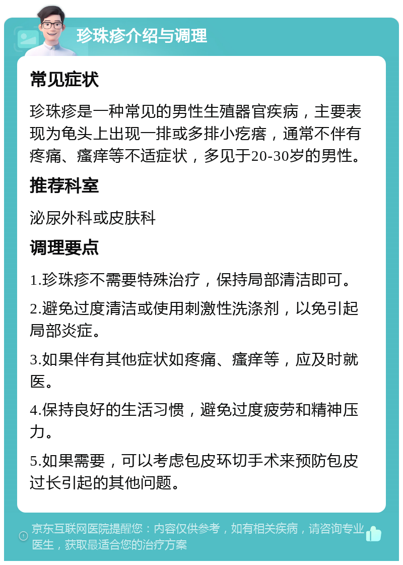 珍珠疹介绍与调理 常见症状 珍珠疹是一种常见的男性生殖器官疾病，主要表现为龟头上出现一排或多排小疙瘩，通常不伴有疼痛、瘙痒等不适症状，多见于20-30岁的男性。 推荐科室 泌尿外科或皮肤科 调理要点 1.珍珠疹不需要特殊治疗，保持局部清洁即可。 2.避免过度清洁或使用刺激性洗涤剂，以免引起局部炎症。 3.如果伴有其他症状如疼痛、瘙痒等，应及时就医。 4.保持良好的生活习惯，避免过度疲劳和精神压力。 5.如果需要，可以考虑包皮环切手术来预防包皮过长引起的其他问题。