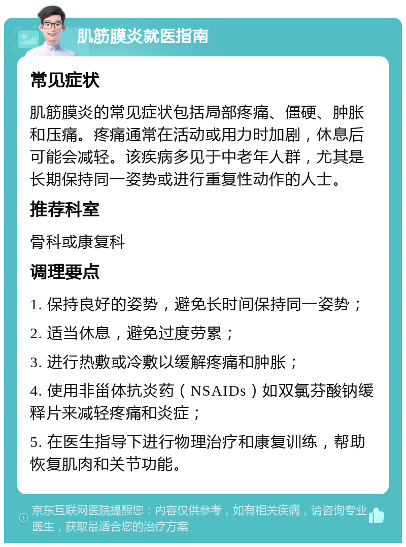 肌筋膜炎就医指南 常见症状 肌筋膜炎的常见症状包括局部疼痛、僵硬、肿胀和压痛。疼痛通常在活动或用力时加剧，休息后可能会减轻。该疾病多见于中老年人群，尤其是长期保持同一姿势或进行重复性动作的人士。 推荐科室 骨科或康复科 调理要点 1. 保持良好的姿势，避免长时间保持同一姿势； 2. 适当休息，避免过度劳累； 3. 进行热敷或冷敷以缓解疼痛和肿胀； 4. 使用非甾体抗炎药（NSAIDs）如双氯芬酸钠缓释片来减轻疼痛和炎症； 5. 在医生指导下进行物理治疗和康复训练，帮助恢复肌肉和关节功能。