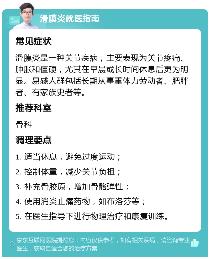 滑膜炎就医指南 常见症状 滑膜炎是一种关节疾病，主要表现为关节疼痛、肿胀和僵硬，尤其在早晨或长时间休息后更为明显。易感人群包括长期从事重体力劳动者、肥胖者、有家族史者等。 推荐科室 骨科 调理要点 1. 适当休息，避免过度运动； 2. 控制体重，减少关节负担； 3. 补充骨胶原，增加骨骼弹性； 4. 使用消炎止痛药物，如布洛芬等； 5. 在医生指导下进行物理治疗和康复训练。