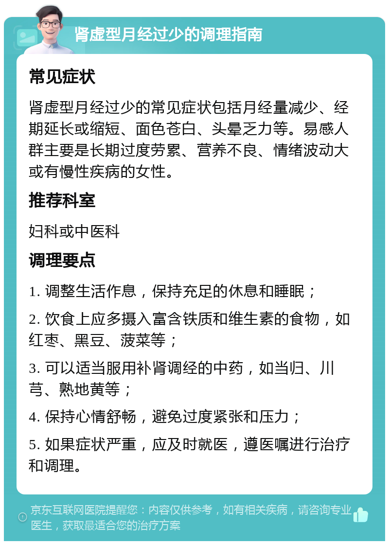 肾虚型月经过少的调理指南 常见症状 肾虚型月经过少的常见症状包括月经量减少、经期延长或缩短、面色苍白、头晕乏力等。易感人群主要是长期过度劳累、营养不良、情绪波动大或有慢性疾病的女性。 推荐科室 妇科或中医科 调理要点 1. 调整生活作息，保持充足的休息和睡眠； 2. 饮食上应多摄入富含铁质和维生素的食物，如红枣、黑豆、菠菜等； 3. 可以适当服用补肾调经的中药，如当归、川芎、熟地黄等； 4. 保持心情舒畅，避免过度紧张和压力； 5. 如果症状严重，应及时就医，遵医嘱进行治疗和调理。