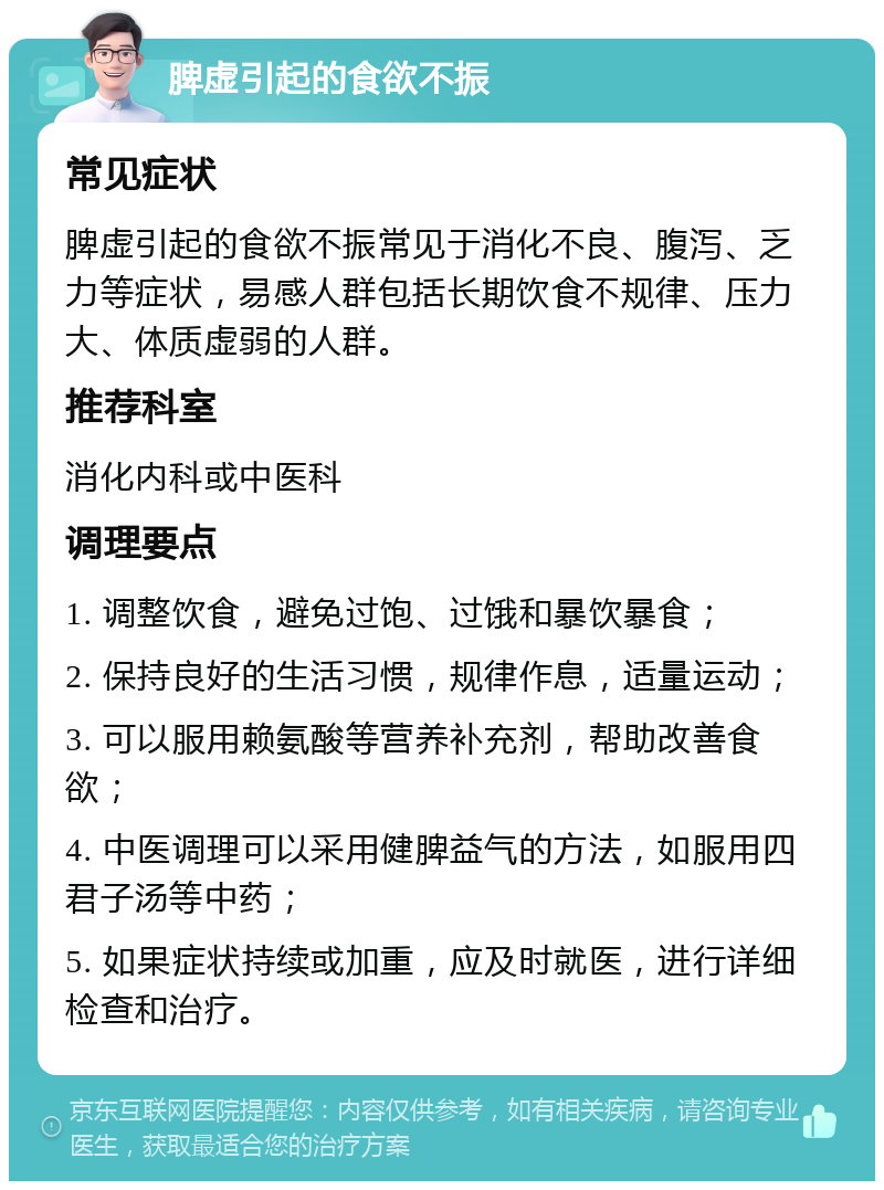 脾虚引起的食欲不振 常见症状 脾虚引起的食欲不振常见于消化不良、腹泻、乏力等症状，易感人群包括长期饮食不规律、压力大、体质虚弱的人群。 推荐科室 消化内科或中医科 调理要点 1. 调整饮食，避免过饱、过饿和暴饮暴食； 2. 保持良好的生活习惯，规律作息，适量运动； 3. 可以服用赖氨酸等营养补充剂，帮助改善食欲； 4. 中医调理可以采用健脾益气的方法，如服用四君子汤等中药； 5. 如果症状持续或加重，应及时就医，进行详细检查和治疗。