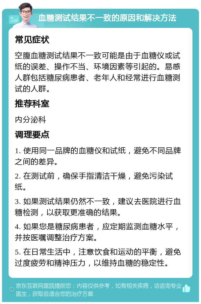 血糖测试结果不一致的原因和解决方法 常见症状 空腹血糖测试结果不一致可能是由于血糖仪或试纸的误差、操作不当、环境因素等引起的。易感人群包括糖尿病患者、老年人和经常进行血糖测试的人群。 推荐科室 内分泌科 调理要点 1. 使用同一品牌的血糖仪和试纸，避免不同品牌之间的差异。 2. 在测试前，确保手指清洁干燥，避免污染试纸。 3. 如果测试结果仍然不一致，建议去医院进行血糖检测，以获取更准确的结果。 4. 如果您是糖尿病患者，应定期监测血糖水平，并按医嘱调整治疗方案。 5. 在日常生活中，注意饮食和运动的平衡，避免过度疲劳和精神压力，以维持血糖的稳定性。