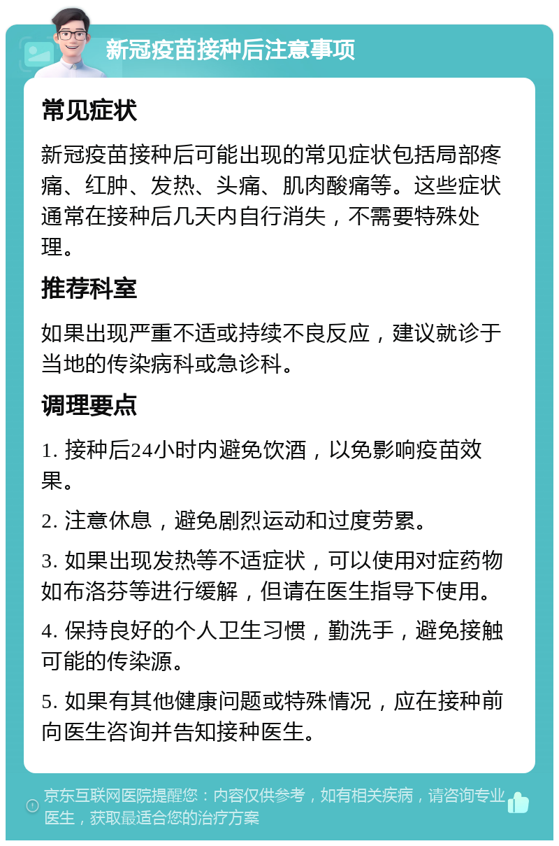 新冠疫苗接种后注意事项 常见症状 新冠疫苗接种后可能出现的常见症状包括局部疼痛、红肿、发热、头痛、肌肉酸痛等。这些症状通常在接种后几天内自行消失，不需要特殊处理。 推荐科室 如果出现严重不适或持续不良反应，建议就诊于当地的传染病科或急诊科。 调理要点 1. 接种后24小时内避免饮酒，以免影响疫苗效果。 2. 注意休息，避免剧烈运动和过度劳累。 3. 如果出现发热等不适症状，可以使用对症药物如布洛芬等进行缓解，但请在医生指导下使用。 4. 保持良好的个人卫生习惯，勤洗手，避免接触可能的传染源。 5. 如果有其他健康问题或特殊情况，应在接种前向医生咨询并告知接种医生。