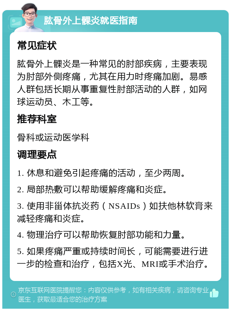 肱骨外上髁炎就医指南 常见症状 肱骨外上髁炎是一种常见的肘部疾病，主要表现为肘部外侧疼痛，尤其在用力时疼痛加剧。易感人群包括长期从事重复性肘部活动的人群，如网球运动员、木工等。 推荐科室 骨科或运动医学科 调理要点 1. 休息和避免引起疼痛的活动，至少两周。 2. 局部热敷可以帮助缓解疼痛和炎症。 3. 使用非甾体抗炎药（NSAIDs）如扶他林软膏来减轻疼痛和炎症。 4. 物理治疗可以帮助恢复肘部功能和力量。 5. 如果疼痛严重或持续时间长，可能需要进行进一步的检查和治疗，包括X光、MRI或手术治疗。