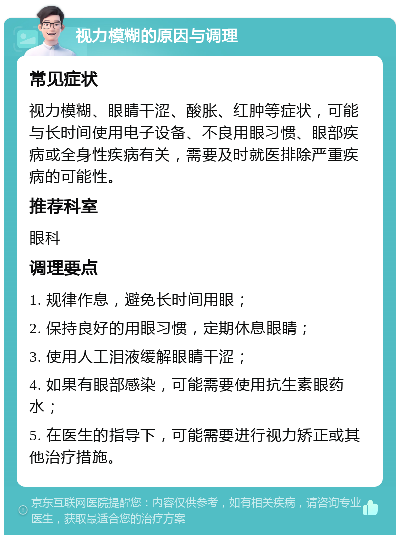 视力模糊的原因与调理 常见症状 视力模糊、眼睛干涩、酸胀、红肿等症状，可能与长时间使用电子设备、不良用眼习惯、眼部疾病或全身性疾病有关，需要及时就医排除严重疾病的可能性。 推荐科室 眼科 调理要点 1. 规律作息，避免长时间用眼； 2. 保持良好的用眼习惯，定期休息眼睛； 3. 使用人工泪液缓解眼睛干涩； 4. 如果有眼部感染，可能需要使用抗生素眼药水； 5. 在医生的指导下，可能需要进行视力矫正或其他治疗措施。