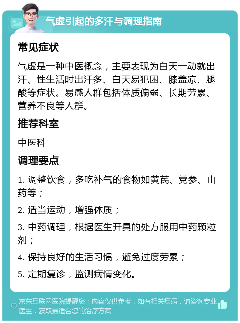 气虚引起的多汗与调理指南 常见症状 气虚是一种中医概念，主要表现为白天一动就出汗、性生活时出汗多、白天易犯困、膝盖凉、腿酸等症状。易感人群包括体质偏弱、长期劳累、营养不良等人群。 推荐科室 中医科 调理要点 1. 调整饮食，多吃补气的食物如黄芪、党参、山药等； 2. 适当运动，增强体质； 3. 中药调理，根据医生开具的处方服用中药颗粒剂； 4. 保持良好的生活习惯，避免过度劳累； 5. 定期复诊，监测病情变化。