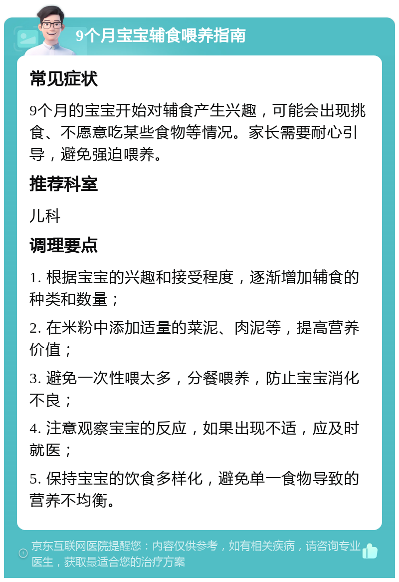 9个月宝宝辅食喂养指南 常见症状 9个月的宝宝开始对辅食产生兴趣，可能会出现挑食、不愿意吃某些食物等情况。家长需要耐心引导，避免强迫喂养。 推荐科室 儿科 调理要点 1. 根据宝宝的兴趣和接受程度，逐渐增加辅食的种类和数量； 2. 在米粉中添加适量的菜泥、肉泥等，提高营养价值； 3. 避免一次性喂太多，分餐喂养，防止宝宝消化不良； 4. 注意观察宝宝的反应，如果出现不适，应及时就医； 5. 保持宝宝的饮食多样化，避免单一食物导致的营养不均衡。