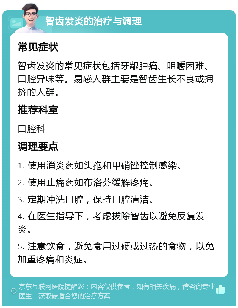 智齿发炎的治疗与调理 常见症状 智齿发炎的常见症状包括牙龈肿痛、咀嚼困难、口腔异味等。易感人群主要是智齿生长不良或拥挤的人群。 推荐科室 口腔科 调理要点 1. 使用消炎药如头孢和甲硝锉控制感染。 2. 使用止痛药如布洛芬缓解疼痛。 3. 定期冲洗口腔，保持口腔清洁。 4. 在医生指导下，考虑拔除智齿以避免反复发炎。 5. 注意饮食，避免食用过硬或过热的食物，以免加重疼痛和炎症。