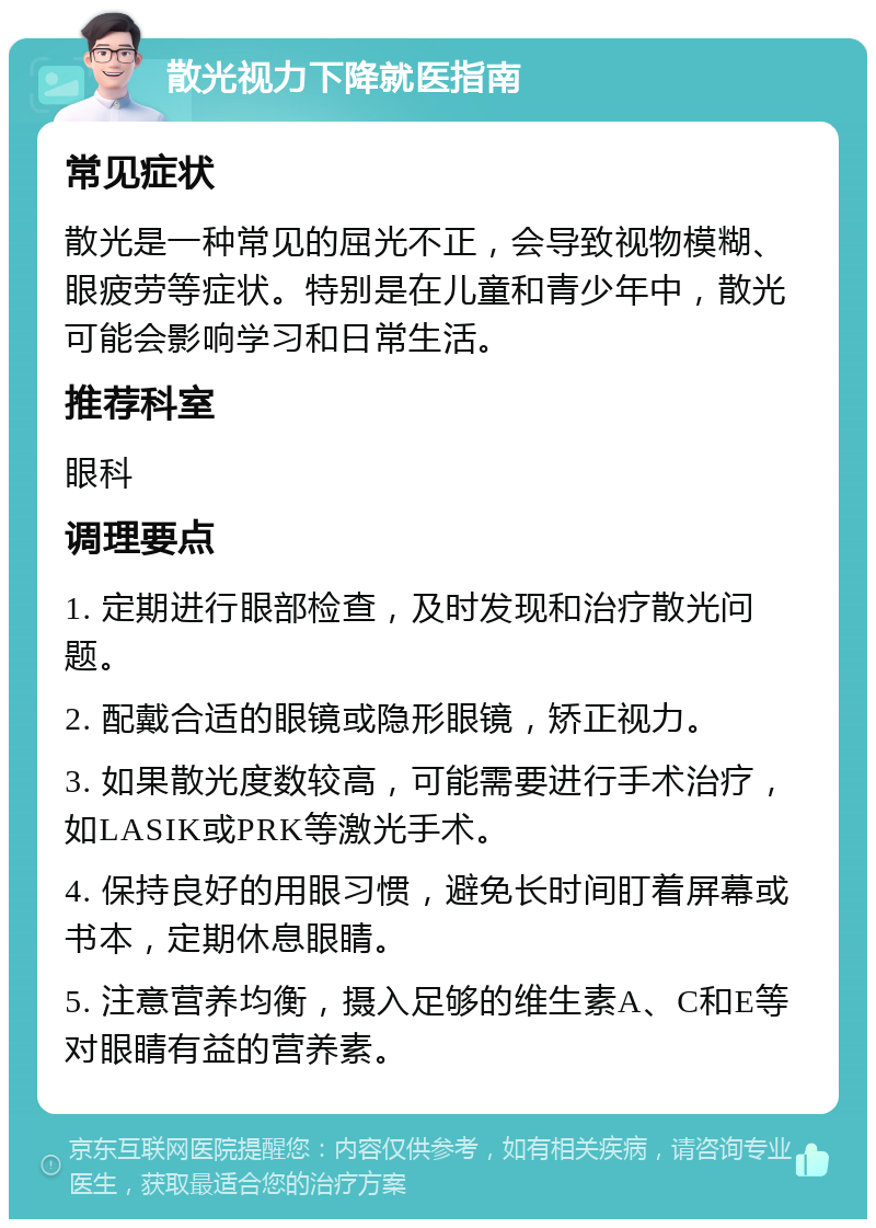 散光视力下降就医指南 常见症状 散光是一种常见的屈光不正，会导致视物模糊、眼疲劳等症状。特别是在儿童和青少年中，散光可能会影响学习和日常生活。 推荐科室 眼科 调理要点 1. 定期进行眼部检查，及时发现和治疗散光问题。 2. 配戴合适的眼镜或隐形眼镜，矫正视力。 3. 如果散光度数较高，可能需要进行手术治疗，如LASIK或PRK等激光手术。 4. 保持良好的用眼习惯，避免长时间盯着屏幕或书本，定期休息眼睛。 5. 注意营养均衡，摄入足够的维生素A、C和E等对眼睛有益的营养素。