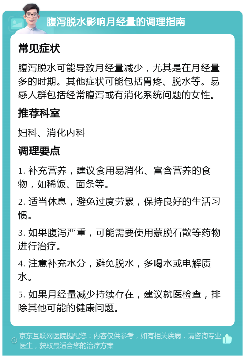 腹泻脱水影响月经量的调理指南 常见症状 腹泻脱水可能导致月经量减少，尤其是在月经量多的时期。其他症状可能包括胃疼、脱水等。易感人群包括经常腹泻或有消化系统问题的女性。 推荐科室 妇科、消化内科 调理要点 1. 补充营养，建议食用易消化、富含营养的食物，如稀饭、面条等。 2. 适当休息，避免过度劳累，保持良好的生活习惯。 3. 如果腹泻严重，可能需要使用蒙脱石散等药物进行治疗。 4. 注意补充水分，避免脱水，多喝水或电解质水。 5. 如果月经量减少持续存在，建议就医检查，排除其他可能的健康问题。