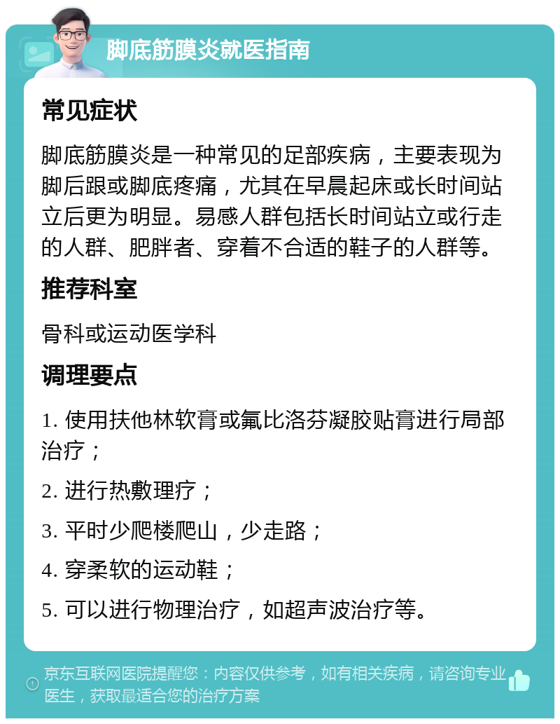 脚底筋膜炎就医指南 常见症状 脚底筋膜炎是一种常见的足部疾病，主要表现为脚后跟或脚底疼痛，尤其在早晨起床或长时间站立后更为明显。易感人群包括长时间站立或行走的人群、肥胖者、穿着不合适的鞋子的人群等。 推荐科室 骨科或运动医学科 调理要点 1. 使用扶他林软膏或氟比洛芬凝胶贴膏进行局部治疗； 2. 进行热敷理疗； 3. 平时少爬楼爬山，少走路； 4. 穿柔软的运动鞋； 5. 可以进行物理治疗，如超声波治疗等。