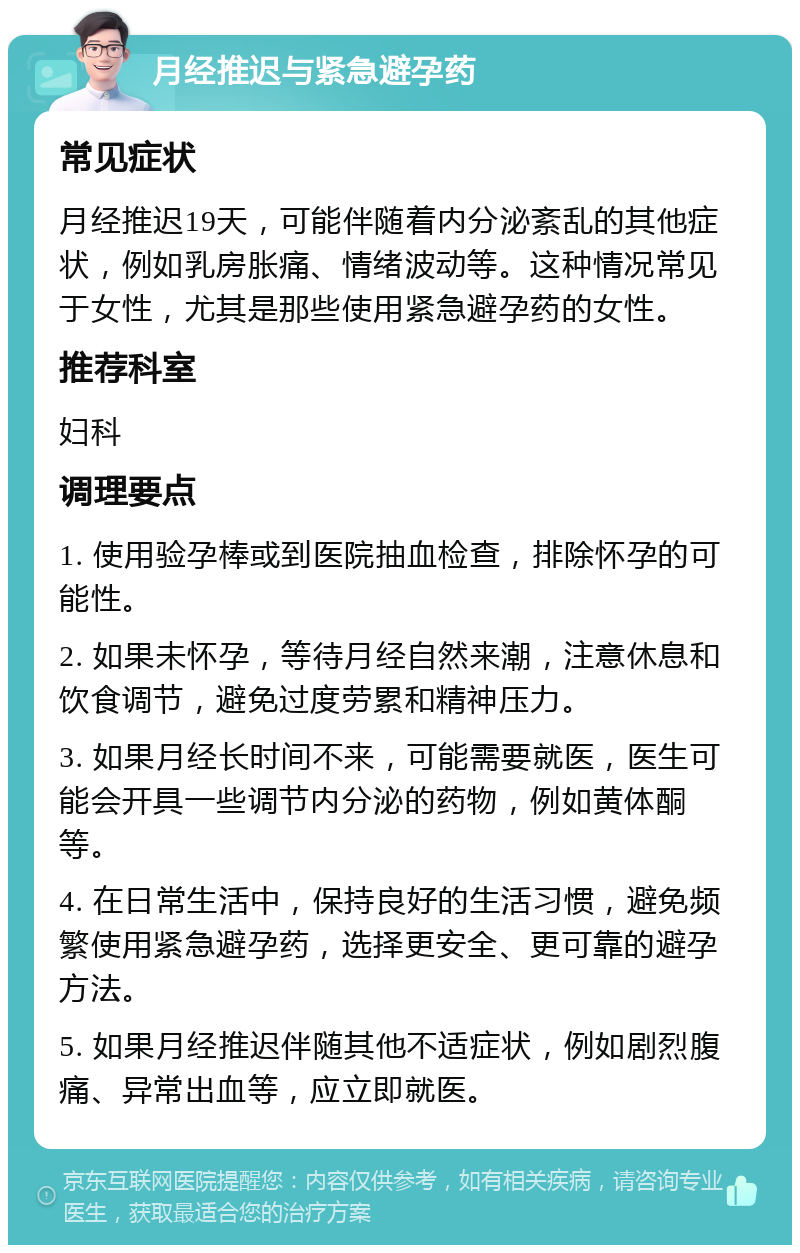 月经推迟与紧急避孕药 常见症状 月经推迟19天，可能伴随着内分泌紊乱的其他症状，例如乳房胀痛、情绪波动等。这种情况常见于女性，尤其是那些使用紧急避孕药的女性。 推荐科室 妇科 调理要点 1. 使用验孕棒或到医院抽血检查，排除怀孕的可能性。 2. 如果未怀孕，等待月经自然来潮，注意休息和饮食调节，避免过度劳累和精神压力。 3. 如果月经长时间不来，可能需要就医，医生可能会开具一些调节内分泌的药物，例如黄体酮等。 4. 在日常生活中，保持良好的生活习惯，避免频繁使用紧急避孕药，选择更安全、更可靠的避孕方法。 5. 如果月经推迟伴随其他不适症状，例如剧烈腹痛、异常出血等，应立即就医。