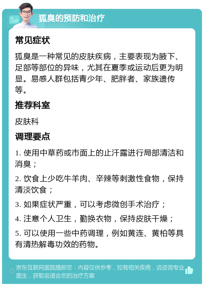 狐臭的预防和治疗 常见症状 狐臭是一种常见的皮肤疾病，主要表现为腋下、足部等部位的异味，尤其在夏季或运动后更为明显。易感人群包括青少年、肥胖者、家族遗传等。 推荐科室 皮肤科 调理要点 1. 使用中草药或市面上的止汗露进行局部清洁和消臭； 2. 饮食上少吃牛羊肉、辛辣等刺激性食物，保持清淡饮食； 3. 如果症状严重，可以考虑微创手术治疗； 4. 注意个人卫生，勤换衣物，保持皮肤干燥； 5. 可以使用一些中药调理，例如黄连、黄柏等具有清热解毒功效的药物。