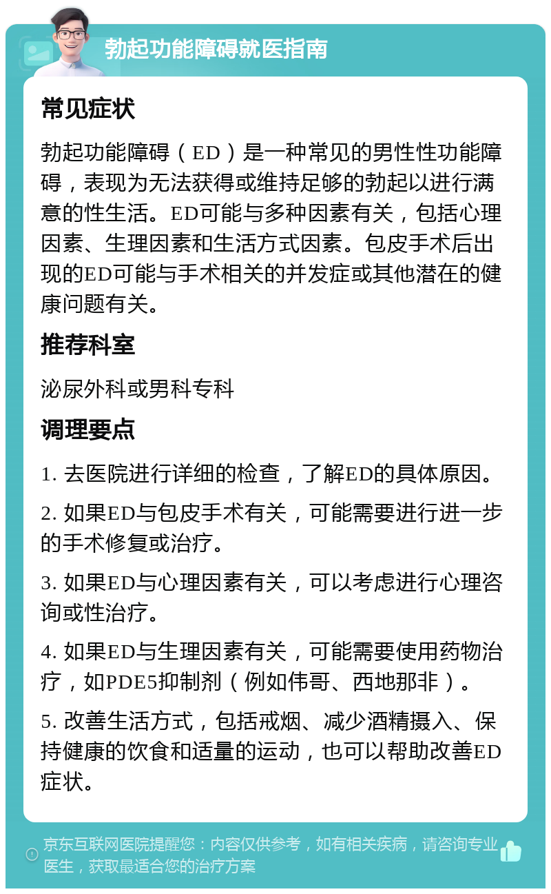 勃起功能障碍就医指南 常见症状 勃起功能障碍（ED）是一种常见的男性性功能障碍，表现为无法获得或维持足够的勃起以进行满意的性生活。ED可能与多种因素有关，包括心理因素、生理因素和生活方式因素。包皮手术后出现的ED可能与手术相关的并发症或其他潜在的健康问题有关。 推荐科室 泌尿外科或男科专科 调理要点 1. 去医院进行详细的检查，了解ED的具体原因。 2. 如果ED与包皮手术有关，可能需要进行进一步的手术修复或治疗。 3. 如果ED与心理因素有关，可以考虑进行心理咨询或性治疗。 4. 如果ED与生理因素有关，可能需要使用药物治疗，如PDE5抑制剂（例如伟哥、西地那非）。 5. 改善生活方式，包括戒烟、减少酒精摄入、保持健康的饮食和适量的运动，也可以帮助改善ED症状。