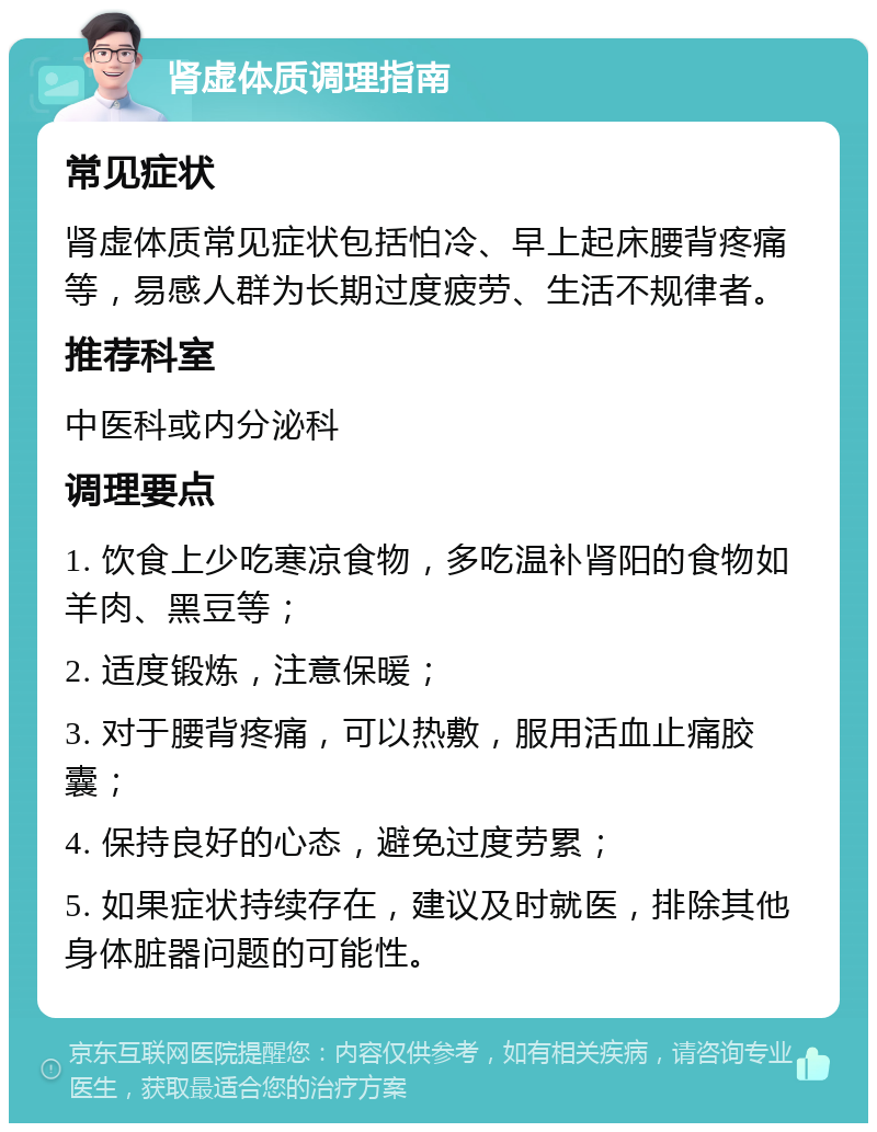 肾虚体质调理指南 常见症状 肾虚体质常见症状包括怕冷、早上起床腰背疼痛等，易感人群为长期过度疲劳、生活不规律者。 推荐科室 中医科或内分泌科 调理要点 1. 饮食上少吃寒凉食物，多吃温补肾阳的食物如羊肉、黑豆等； 2. 适度锻炼，注意保暖； 3. 对于腰背疼痛，可以热敷，服用活血止痛胶囊； 4. 保持良好的心态，避免过度劳累； 5. 如果症状持续存在，建议及时就医，排除其他身体脏器问题的可能性。