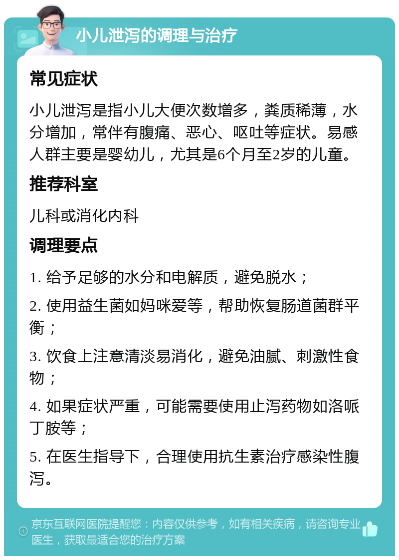 小儿泄泻的调理与治疗 常见症状 小儿泄泻是指小儿大便次数增多，粪质稀薄，水分增加，常伴有腹痛、恶心、呕吐等症状。易感人群主要是婴幼儿，尤其是6个月至2岁的儿童。 推荐科室 儿科或消化内科 调理要点 1. 给予足够的水分和电解质，避免脱水； 2. 使用益生菌如妈咪爱等，帮助恢复肠道菌群平衡； 3. 饮食上注意清淡易消化，避免油腻、刺激性食物； 4. 如果症状严重，可能需要使用止泻药物如洛哌丁胺等； 5. 在医生指导下，合理使用抗生素治疗感染性腹泻。