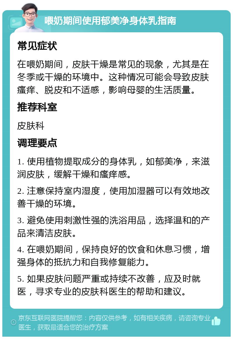 喂奶期间使用郁美净身体乳指南 常见症状 在喂奶期间，皮肤干燥是常见的现象，尤其是在冬季或干燥的环境中。这种情况可能会导致皮肤瘙痒、脱皮和不适感，影响母婴的生活质量。 推荐科室 皮肤科 调理要点 1. 使用植物提取成分的身体乳，如郁美净，来滋润皮肤，缓解干燥和瘙痒感。 2. 注意保持室内湿度，使用加湿器可以有效地改善干燥的环境。 3. 避免使用刺激性强的洗浴用品，选择温和的产品来清洁皮肤。 4. 在喂奶期间，保持良好的饮食和休息习惯，增强身体的抵抗力和自我修复能力。 5. 如果皮肤问题严重或持续不改善，应及时就医，寻求专业的皮肤科医生的帮助和建议。