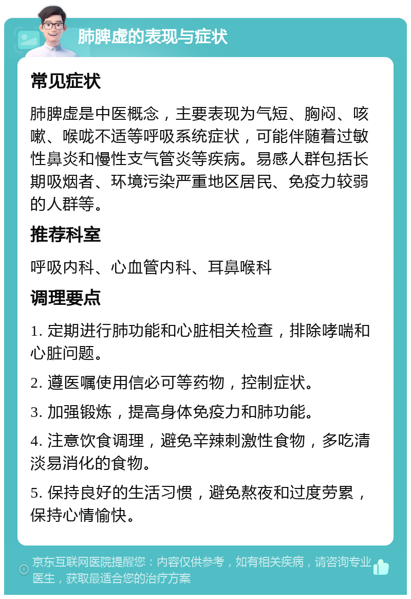 肺脾虚的表现与症状 常见症状 肺脾虚是中医概念，主要表现为气短、胸闷、咳嗽、喉咙不适等呼吸系统症状，可能伴随着过敏性鼻炎和慢性支气管炎等疾病。易感人群包括长期吸烟者、环境污染严重地区居民、免疫力较弱的人群等。 推荐科室 呼吸内科、心血管内科、耳鼻喉科 调理要点 1. 定期进行肺功能和心脏相关检查，排除哮喘和心脏问题。 2. 遵医嘱使用信必可等药物，控制症状。 3. 加强锻炼，提高身体免疫力和肺功能。 4. 注意饮食调理，避免辛辣刺激性食物，多吃清淡易消化的食物。 5. 保持良好的生活习惯，避免熬夜和过度劳累，保持心情愉快。