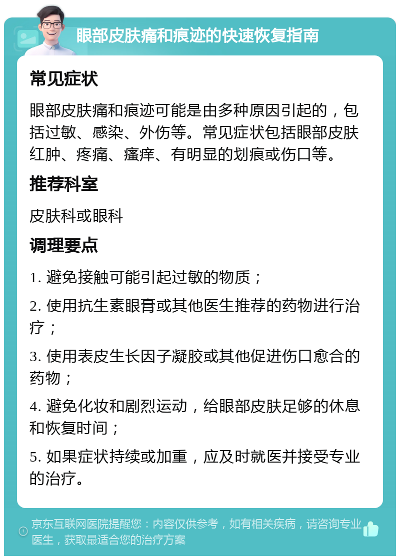 眼部皮肤痛和痕迹的快速恢复指南 常见症状 眼部皮肤痛和痕迹可能是由多种原因引起的，包括过敏、感染、外伤等。常见症状包括眼部皮肤红肿、疼痛、瘙痒、有明显的划痕或伤口等。 推荐科室 皮肤科或眼科 调理要点 1. 避免接触可能引起过敏的物质； 2. 使用抗生素眼膏或其他医生推荐的药物进行治疗； 3. 使用表皮生长因子凝胶或其他促进伤口愈合的药物； 4. 避免化妆和剧烈运动，给眼部皮肤足够的休息和恢复时间； 5. 如果症状持续或加重，应及时就医并接受专业的治疗。