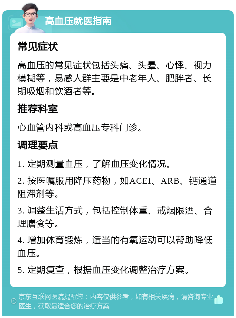 高血压就医指南 常见症状 高血压的常见症状包括头痛、头晕、心悸、视力模糊等，易感人群主要是中老年人、肥胖者、长期吸烟和饮酒者等。 推荐科室 心血管内科或高血压专科门诊。 调理要点 1. 定期测量血压，了解血压变化情况。 2. 按医嘱服用降压药物，如ACEI、ARB、钙通道阻滞剂等。 3. 调整生活方式，包括控制体重、戒烟限酒、合理膳食等。 4. 增加体育锻炼，适当的有氧运动可以帮助降低血压。 5. 定期复查，根据血压变化调整治疗方案。