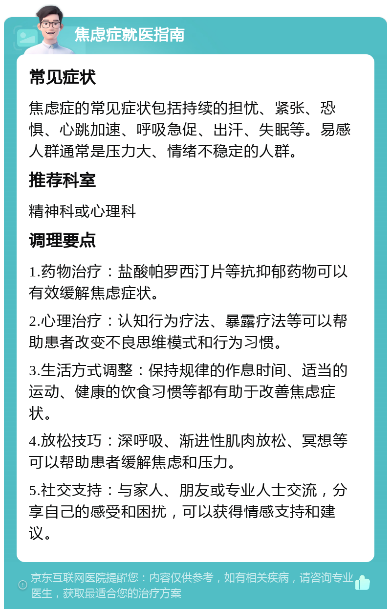 焦虑症就医指南 常见症状 焦虑症的常见症状包括持续的担忧、紧张、恐惧、心跳加速、呼吸急促、出汗、失眠等。易感人群通常是压力大、情绪不稳定的人群。 推荐科室 精神科或心理科 调理要点 1.药物治疗：盐酸帕罗西汀片等抗抑郁药物可以有效缓解焦虑症状。 2.心理治疗：认知行为疗法、暴露疗法等可以帮助患者改变不良思维模式和行为习惯。 3.生活方式调整：保持规律的作息时间、适当的运动、健康的饮食习惯等都有助于改善焦虑症状。 4.放松技巧：深呼吸、渐进性肌肉放松、冥想等可以帮助患者缓解焦虑和压力。 5.社交支持：与家人、朋友或专业人士交流，分享自己的感受和困扰，可以获得情感支持和建议。