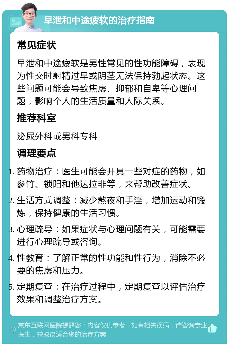 早泄和中途疲软的治疗指南 常见症状 早泄和中途疲软是男性常见的性功能障碍，表现为性交时射精过早或阴茎无法保持勃起状态。这些问题可能会导致焦虑、抑郁和自卑等心理问题，影响个人的生活质量和人际关系。 推荐科室 泌尿外科或男科专科 调理要点 药物治疗：医生可能会开具一些对症的药物，如参竹、锁阳和他达拉非等，来帮助改善症状。 生活方式调整：减少熬夜和手淫，增加运动和锻炼，保持健康的生活习惯。 心理疏导：如果症状与心理问题有关，可能需要进行心理疏导或咨询。 性教育：了解正常的性功能和性行为，消除不必要的焦虑和压力。 定期复查：在治疗过程中，定期复查以评估治疗效果和调整治疗方案。