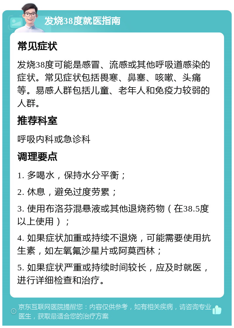 发烧38度就医指南 常见症状 发烧38度可能是感冒、流感或其他呼吸道感染的症状。常见症状包括畏寒、鼻塞、咳嗽、头痛等。易感人群包括儿童、老年人和免疫力较弱的人群。 推荐科室 呼吸内科或急诊科 调理要点 1. 多喝水，保持水分平衡； 2. 休息，避免过度劳累； 3. 使用布洛芬混悬液或其他退烧药物（在38.5度以上使用）； 4. 如果症状加重或持续不退烧，可能需要使用抗生素，如左氧氟沙星片或阿莫西林； 5. 如果症状严重或持续时间较长，应及时就医，进行详细检查和治疗。