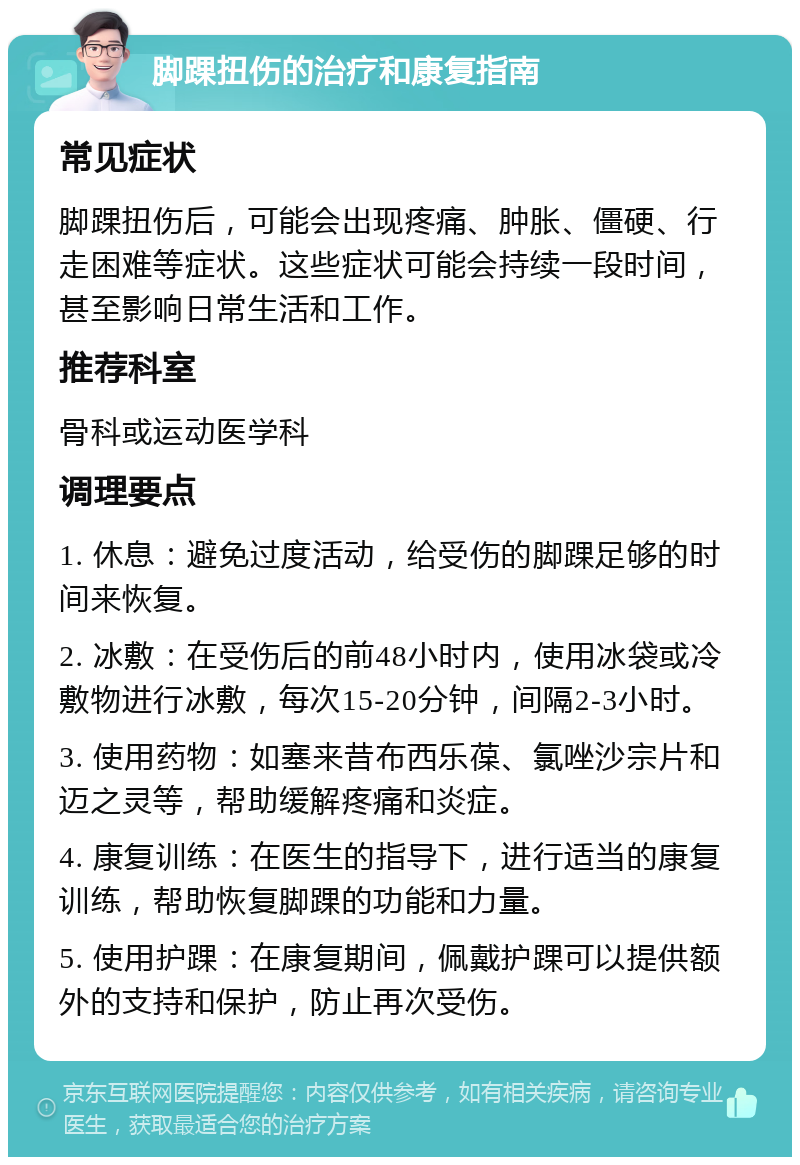 脚踝扭伤的治疗和康复指南 常见症状 脚踝扭伤后，可能会出现疼痛、肿胀、僵硬、行走困难等症状。这些症状可能会持续一段时间，甚至影响日常生活和工作。 推荐科室 骨科或运动医学科 调理要点 1. 休息：避免过度活动，给受伤的脚踝足够的时间来恢复。 2. 冰敷：在受伤后的前48小时内，使用冰袋或冷敷物进行冰敷，每次15-20分钟，间隔2-3小时。 3. 使用药物：如塞来昔布西乐葆、氯唑沙宗片和迈之灵等，帮助缓解疼痛和炎症。 4. 康复训练：在医生的指导下，进行适当的康复训练，帮助恢复脚踝的功能和力量。 5. 使用护踝：在康复期间，佩戴护踝可以提供额外的支持和保护，防止再次受伤。