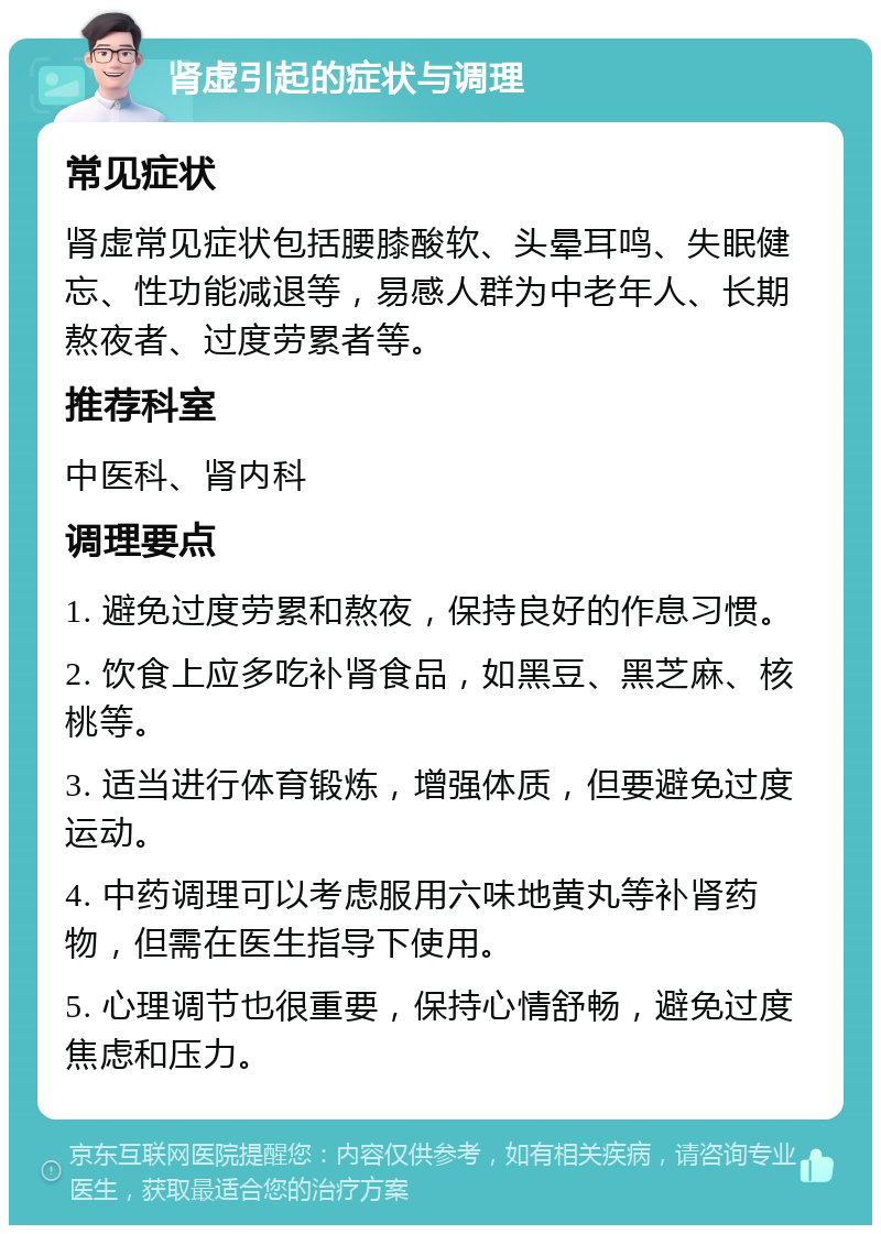 肾虚引起的症状与调理 常见症状 肾虚常见症状包括腰膝酸软、头晕耳鸣、失眠健忘、性功能减退等，易感人群为中老年人、长期熬夜者、过度劳累者等。 推荐科室 中医科、肾内科 调理要点 1. 避免过度劳累和熬夜，保持良好的作息习惯。 2. 饮食上应多吃补肾食品，如黑豆、黑芝麻、核桃等。 3. 适当进行体育锻炼，增强体质，但要避免过度运动。 4. 中药调理可以考虑服用六味地黄丸等补肾药物，但需在医生指导下使用。 5. 心理调节也很重要，保持心情舒畅，避免过度焦虑和压力。