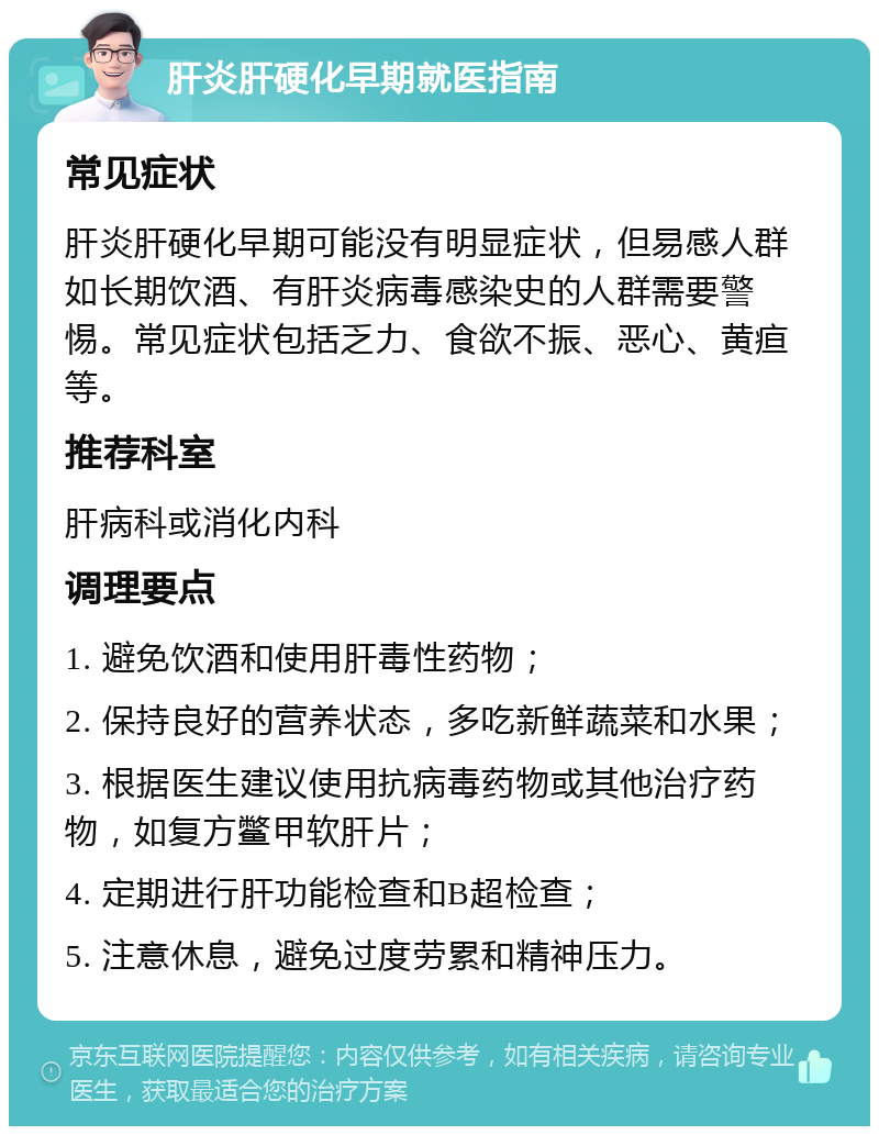 肝炎肝硬化早期就医指南 常见症状 肝炎肝硬化早期可能没有明显症状，但易感人群如长期饮酒、有肝炎病毒感染史的人群需要警惕。常见症状包括乏力、食欲不振、恶心、黄疸等。 推荐科室 肝病科或消化内科 调理要点 1. 避免饮酒和使用肝毒性药物； 2. 保持良好的营养状态，多吃新鲜蔬菜和水果； 3. 根据医生建议使用抗病毒药物或其他治疗药物，如复方鳖甲软肝片； 4. 定期进行肝功能检查和B超检查； 5. 注意休息，避免过度劳累和精神压力。