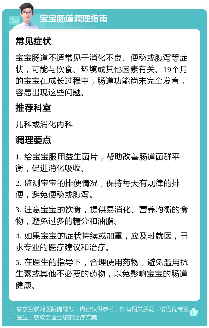 宝宝肠道调理指南 常见症状 宝宝肠道不适常见于消化不良、便秘或腹泻等症状，可能与饮食、环境或其他因素有关。19个月的宝宝在成长过程中，肠道功能尚未完全发育，容易出现这些问题。 推荐科室 儿科或消化内科 调理要点 1. 给宝宝服用益生菌片，帮助改善肠道菌群平衡，促进消化吸收。 2. 监测宝宝的排便情况，保持每天有规律的排便，避免便秘或腹泻。 3. 注意宝宝的饮食，提供易消化、营养均衡的食物，避免过多的糖分和油脂。 4. 如果宝宝的症状持续或加重，应及时就医，寻求专业的医疗建议和治疗。 5. 在医生的指导下，合理使用药物，避免滥用抗生素或其他不必要的药物，以免影响宝宝的肠道健康。