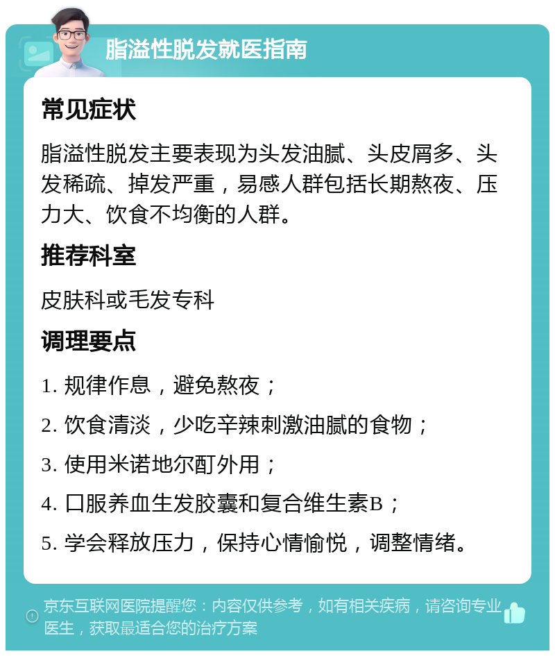 脂溢性脱发就医指南 常见症状 脂溢性脱发主要表现为头发油腻、头皮屑多、头发稀疏、掉发严重，易感人群包括长期熬夜、压力大、饮食不均衡的人群。 推荐科室 皮肤科或毛发专科 调理要点 1. 规律作息，避免熬夜； 2. 饮食清淡，少吃辛辣刺激油腻的食物； 3. 使用米诺地尔酊外用； 4. 口服养血生发胶囊和复合维生素B； 5. 学会释放压力，保持心情愉悦，调整情绪。