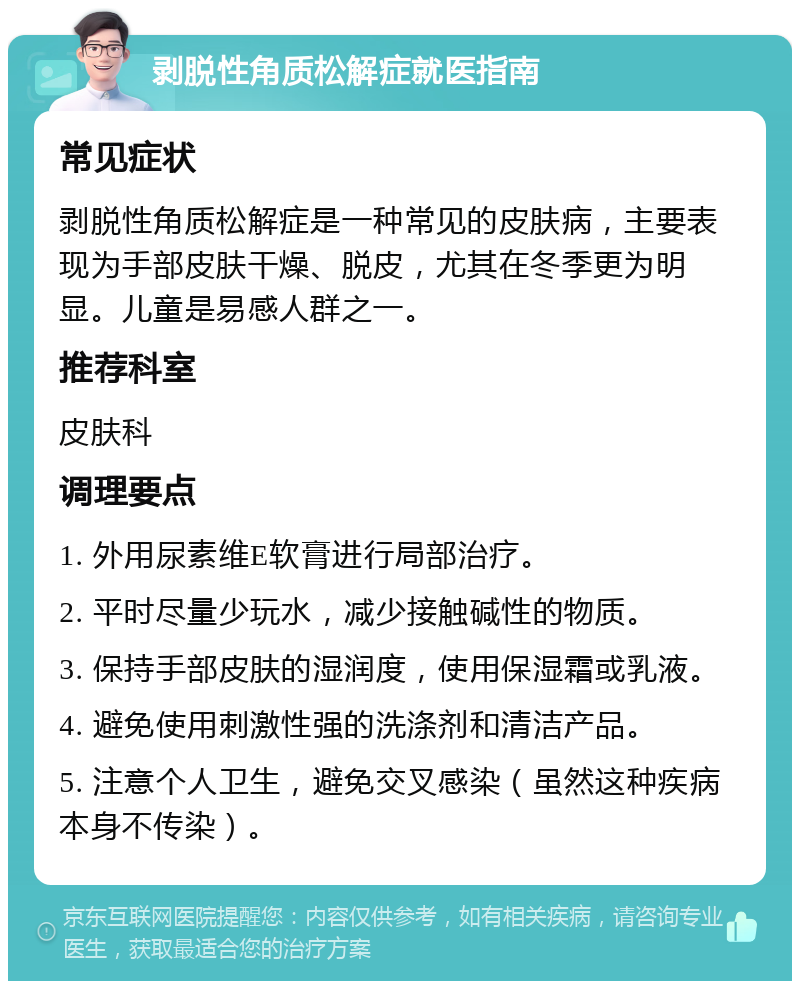 剥脱性角质松解症就医指南 常见症状 剥脱性角质松解症是一种常见的皮肤病，主要表现为手部皮肤干燥、脱皮，尤其在冬季更为明显。儿童是易感人群之一。 推荐科室 皮肤科 调理要点 1. 外用尿素维E软膏进行局部治疗。 2. 平时尽量少玩水，减少接触碱性的物质。 3. 保持手部皮肤的湿润度，使用保湿霜或乳液。 4. 避免使用刺激性强的洗涤剂和清洁产品。 5. 注意个人卫生，避免交叉感染（虽然这种疾病本身不传染）。