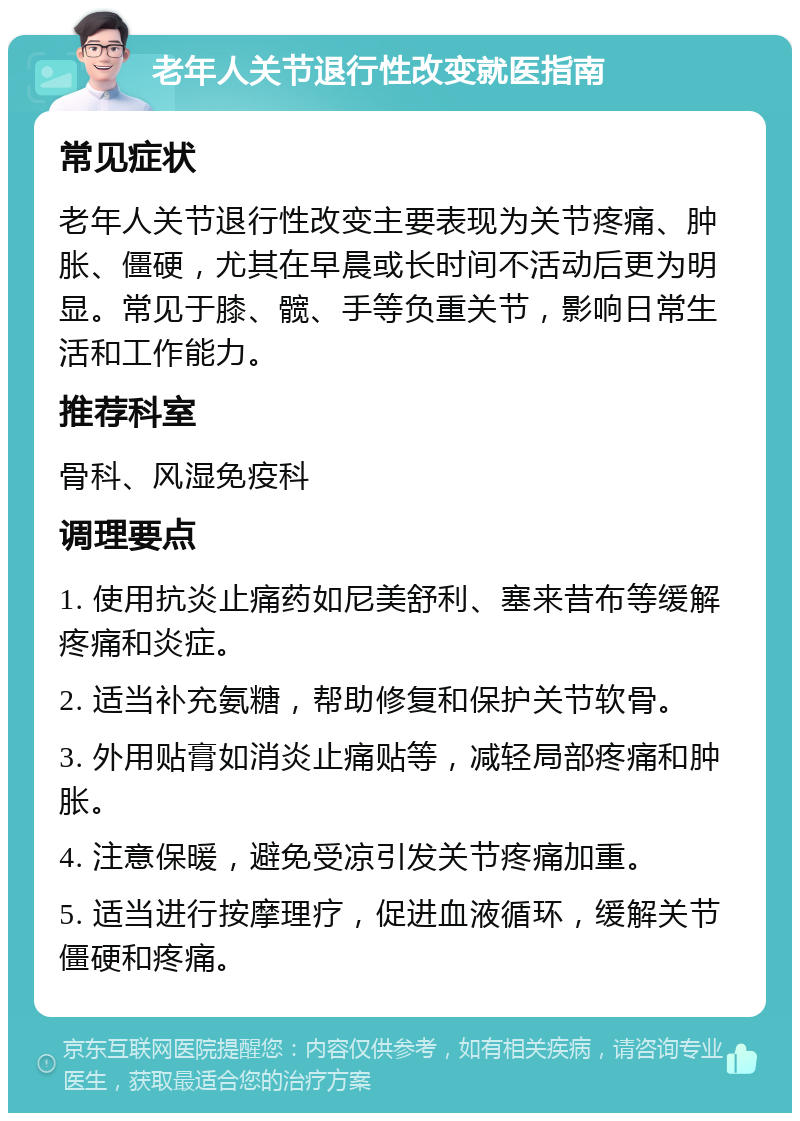 老年人关节退行性改变就医指南 常见症状 老年人关节退行性改变主要表现为关节疼痛、肿胀、僵硬，尤其在早晨或长时间不活动后更为明显。常见于膝、髋、手等负重关节，影响日常生活和工作能力。 推荐科室 骨科、风湿免疫科 调理要点 1. 使用抗炎止痛药如尼美舒利、塞来昔布等缓解疼痛和炎症。 2. 适当补充氨糖，帮助修复和保护关节软骨。 3. 外用贴膏如消炎止痛贴等，减轻局部疼痛和肿胀。 4. 注意保暖，避免受凉引发关节疼痛加重。 5. 适当进行按摩理疗，促进血液循环，缓解关节僵硬和疼痛。