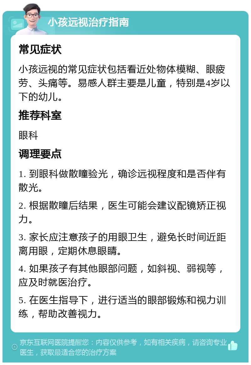 小孩远视治疗指南 常见症状 小孩远视的常见症状包括看近处物体模糊、眼疲劳、头痛等。易感人群主要是儿童，特别是4岁以下的幼儿。 推荐科室 眼科 调理要点 1. 到眼科做散瞳验光，确诊远视程度和是否伴有散光。 2. 根据散瞳后结果，医生可能会建议配镜矫正视力。 3. 家长应注意孩子的用眼卫生，避免长时间近距离用眼，定期休息眼睛。 4. 如果孩子有其他眼部问题，如斜视、弱视等，应及时就医治疗。 5. 在医生指导下，进行适当的眼部锻炼和视力训练，帮助改善视力。