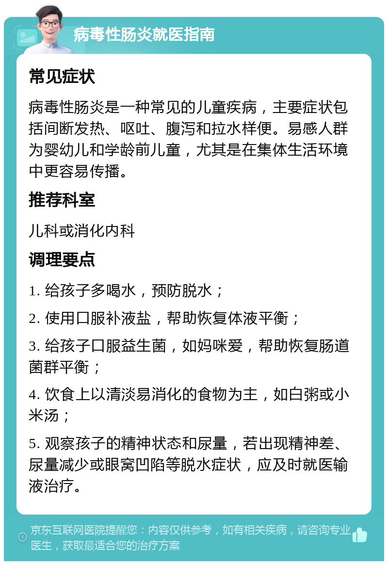 病毒性肠炎就医指南 常见症状 病毒性肠炎是一种常见的儿童疾病，主要症状包括间断发热、呕吐、腹泻和拉水样便。易感人群为婴幼儿和学龄前儿童，尤其是在集体生活环境中更容易传播。 推荐科室 儿科或消化内科 调理要点 1. 给孩子多喝水，预防脱水； 2. 使用口服补液盐，帮助恢复体液平衡； 3. 给孩子口服益生菌，如妈咪爱，帮助恢复肠道菌群平衡； 4. 饮食上以清淡易消化的食物为主，如白粥或小米汤； 5. 观察孩子的精神状态和尿量，若出现精神差、尿量减少或眼窝凹陷等脱水症状，应及时就医输液治疗。