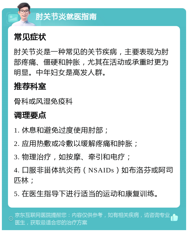 肘关节炎就医指南 常见症状 肘关节炎是一种常见的关节疾病，主要表现为肘部疼痛、僵硬和肿胀，尤其在活动或承重时更为明显。中年妇女是高发人群。 推荐科室 骨科或风湿免疫科 调理要点 1. 休息和避免过度使用肘部； 2. 应用热敷或冷敷以缓解疼痛和肿胀； 3. 物理治疗，如按摩、牵引和电疗； 4. 口服非甾体抗炎药（NSAIDs）如布洛芬或阿司匹林； 5. 在医生指导下进行适当的运动和康复训练。