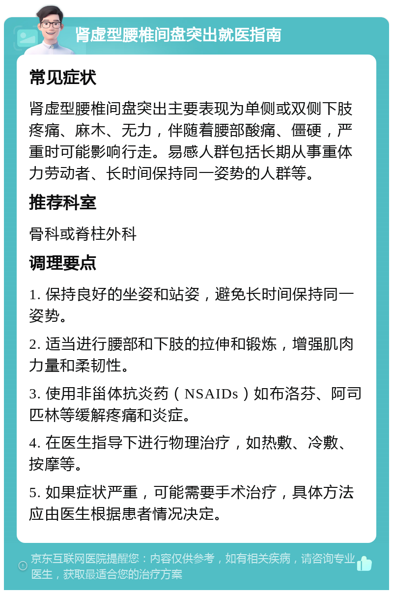 肾虚型腰椎间盘突出就医指南 常见症状 肾虚型腰椎间盘突出主要表现为单侧或双侧下肢疼痛、麻木、无力，伴随着腰部酸痛、僵硬，严重时可能影响行走。易感人群包括长期从事重体力劳动者、长时间保持同一姿势的人群等。 推荐科室 骨科或脊柱外科 调理要点 1. 保持良好的坐姿和站姿，避免长时间保持同一姿势。 2. 适当进行腰部和下肢的拉伸和锻炼，增强肌肉力量和柔韧性。 3. 使用非甾体抗炎药（NSAIDs）如布洛芬、阿司匹林等缓解疼痛和炎症。 4. 在医生指导下进行物理治疗，如热敷、冷敷、按摩等。 5. 如果症状严重，可能需要手术治疗，具体方法应由医生根据患者情况决定。