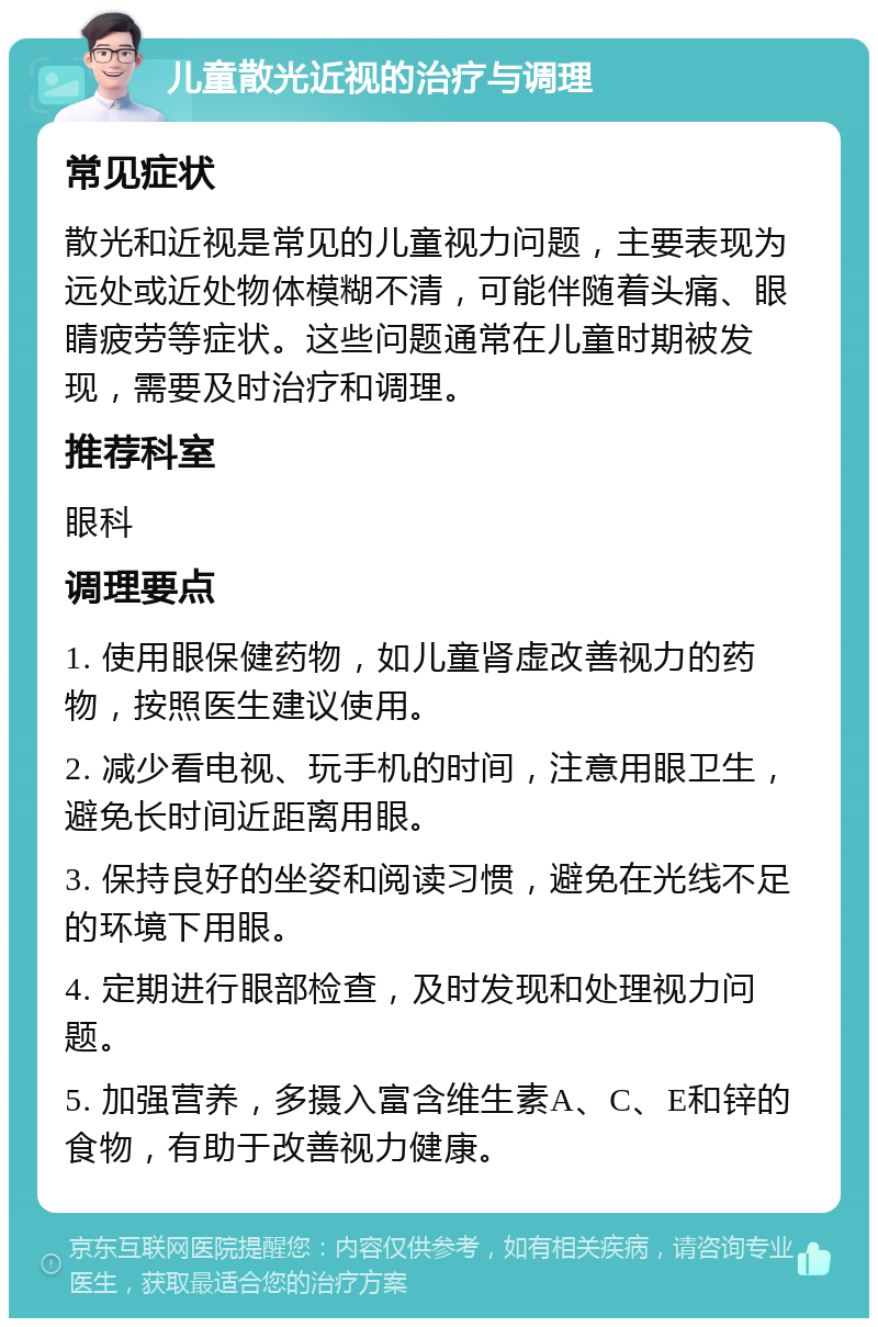 儿童散光近视的治疗与调理 常见症状 散光和近视是常见的儿童视力问题，主要表现为远处或近处物体模糊不清，可能伴随着头痛、眼睛疲劳等症状。这些问题通常在儿童时期被发现，需要及时治疗和调理。 推荐科室 眼科 调理要点 1. 使用眼保健药物，如儿童肾虚改善视力的药物，按照医生建议使用。 2. 减少看电视、玩手机的时间，注意用眼卫生，避免长时间近距离用眼。 3. 保持良好的坐姿和阅读习惯，避免在光线不足的环境下用眼。 4. 定期进行眼部检查，及时发现和处理视力问题。 5. 加强营养，多摄入富含维生素A、C、E和锌的食物，有助于改善视力健康。