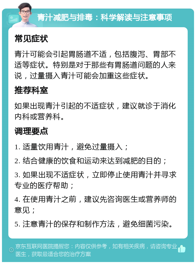 青汁减肥与排毒：科学解读与注意事项 常见症状 青汁可能会引起胃肠道不适，包括腹泻、胃部不适等症状。特别是对于那些有胃肠道问题的人来说，过量摄入青汁可能会加重这些症状。 推荐科室 如果出现青汁引起的不适症状，建议就诊于消化内科或营养科。 调理要点 1. 适量饮用青汁，避免过量摄入； 2. 结合健康的饮食和运动来达到减肥的目的； 3. 如果出现不适症状，立即停止使用青汁并寻求专业的医疗帮助； 4. 在使用青汁之前，建议先咨询医生或营养师的意见； 5. 注意青汁的保存和制作方法，避免细菌污染。