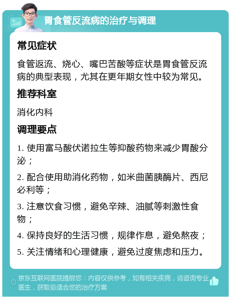 胃食管反流病的治疗与调理 常见症状 食管返流、烧心、嘴巴苦酸等症状是胃食管反流病的典型表现，尤其在更年期女性中较为常见。 推荐科室 消化内科 调理要点 1. 使用富马酸伏诺拉生等抑酸药物来减少胃酸分泌； 2. 配合使用助消化药物，如米曲菌胰酶片、西尼必利等； 3. 注意饮食习惯，避免辛辣、油腻等刺激性食物； 4. 保持良好的生活习惯，规律作息，避免熬夜； 5. 关注情绪和心理健康，避免过度焦虑和压力。