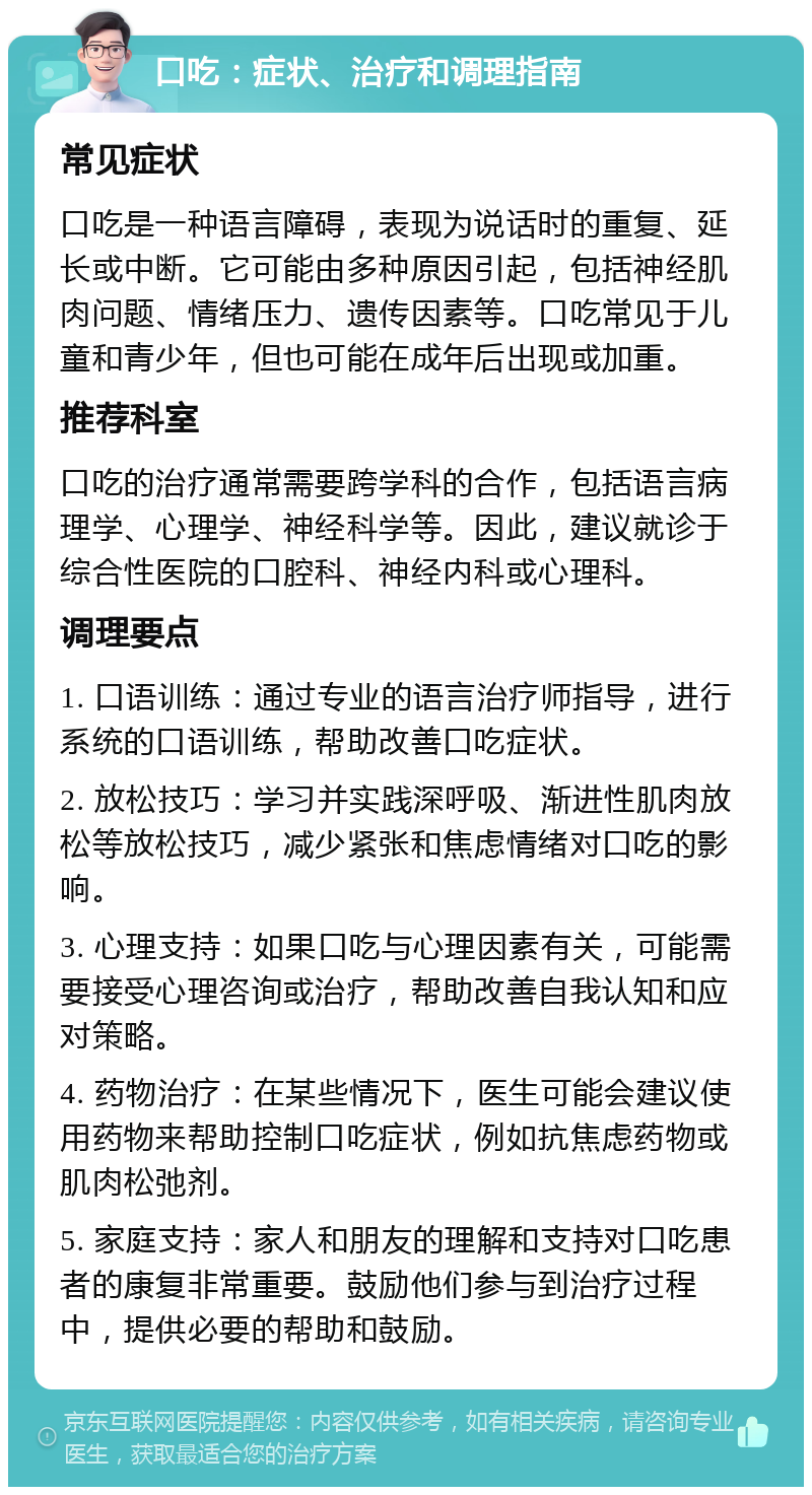 口吃：症状、治疗和调理指南 常见症状 口吃是一种语言障碍，表现为说话时的重复、延长或中断。它可能由多种原因引起，包括神经肌肉问题、情绪压力、遗传因素等。口吃常见于儿童和青少年，但也可能在成年后出现或加重。 推荐科室 口吃的治疗通常需要跨学科的合作，包括语言病理学、心理学、神经科学等。因此，建议就诊于综合性医院的口腔科、神经内科或心理科。 调理要点 1. 口语训练：通过专业的语言治疗师指导，进行系统的口语训练，帮助改善口吃症状。 2. 放松技巧：学习并实践深呼吸、渐进性肌肉放松等放松技巧，减少紧张和焦虑情绪对口吃的影响。 3. 心理支持：如果口吃与心理因素有关，可能需要接受心理咨询或治疗，帮助改善自我认知和应对策略。 4. 药物治疗：在某些情况下，医生可能会建议使用药物来帮助控制口吃症状，例如抗焦虑药物或肌肉松弛剂。 5. 家庭支持：家人和朋友的理解和支持对口吃患者的康复非常重要。鼓励他们参与到治疗过程中，提供必要的帮助和鼓励。