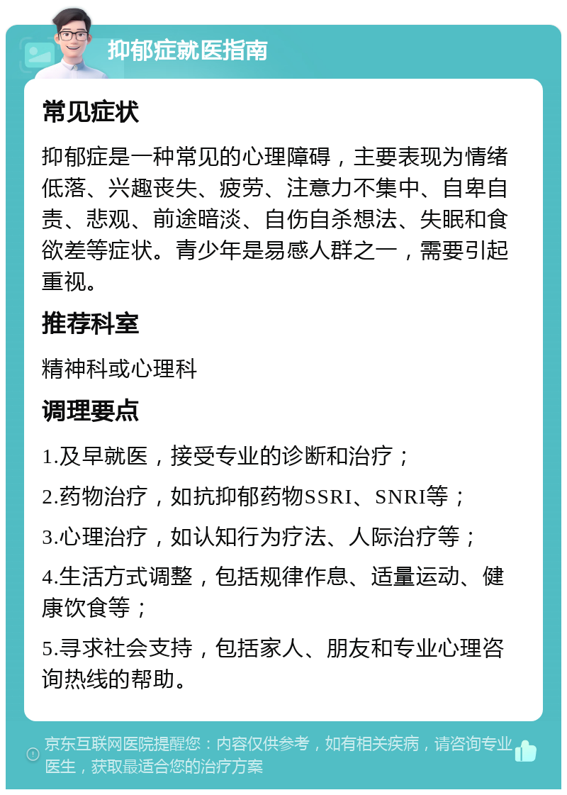 抑郁症就医指南 常见症状 抑郁症是一种常见的心理障碍，主要表现为情绪低落、兴趣丧失、疲劳、注意力不集中、自卑自责、悲观、前途暗淡、自伤自杀想法、失眠和食欲差等症状。青少年是易感人群之一，需要引起重视。 推荐科室 精神科或心理科 调理要点 1.及早就医，接受专业的诊断和治疗； 2.药物治疗，如抗抑郁药物SSRI、SNRI等； 3.心理治疗，如认知行为疗法、人际治疗等； 4.生活方式调整，包括规律作息、适量运动、健康饮食等； 5.寻求社会支持，包括家人、朋友和专业心理咨询热线的帮助。