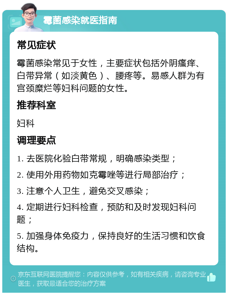 霉菌感染就医指南 常见症状 霉菌感染常见于女性，主要症状包括外阴瘙痒、白带异常（如淡黄色）、腰疼等。易感人群为有宫颈糜烂等妇科问题的女性。 推荐科室 妇科 调理要点 1. 去医院化验白带常规，明确感染类型； 2. 使用外用药物如克霉唑等进行局部治疗； 3. 注意个人卫生，避免交叉感染； 4. 定期进行妇科检查，预防和及时发现妇科问题； 5. 加强身体免疫力，保持良好的生活习惯和饮食结构。