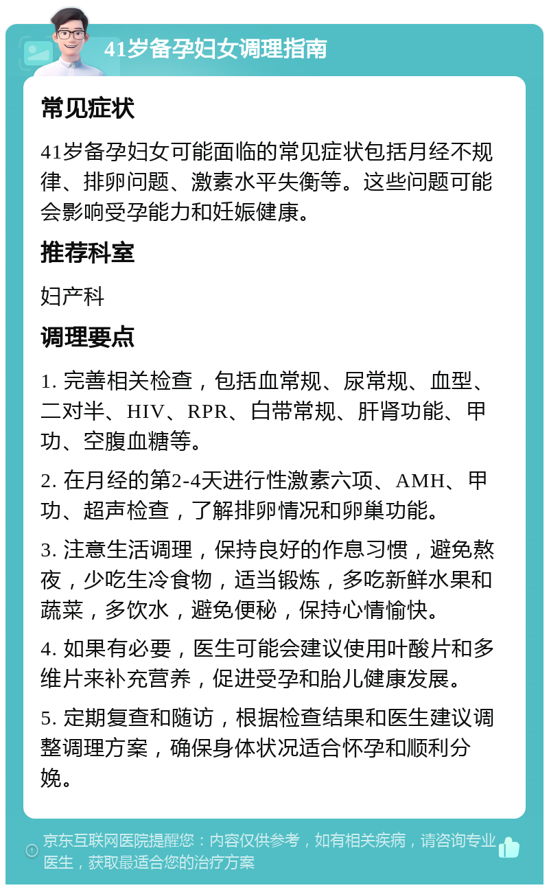 41岁备孕妇女调理指南 常见症状 41岁备孕妇女可能面临的常见症状包括月经不规律、排卵问题、激素水平失衡等。这些问题可能会影响受孕能力和妊娠健康。 推荐科室 妇产科 调理要点 1. 完善相关检查，包括血常规、尿常规、血型、二对半、HIV、RPR、白带常规、肝肾功能、甲功、空腹血糖等。 2. 在月经的第2-4天进行性激素六项、AMH、甲功、超声检查，了解排卵情况和卵巢功能。 3. 注意生活调理，保持良好的作息习惯，避免熬夜，少吃生冷食物，适当锻炼，多吃新鲜水果和蔬菜，多饮水，避免便秘，保持心情愉快。 4. 如果有必要，医生可能会建议使用叶酸片和多维片来补充营养，促进受孕和胎儿健康发展。 5. 定期复查和随访，根据检查结果和医生建议调整调理方案，确保身体状况适合怀孕和顺利分娩。