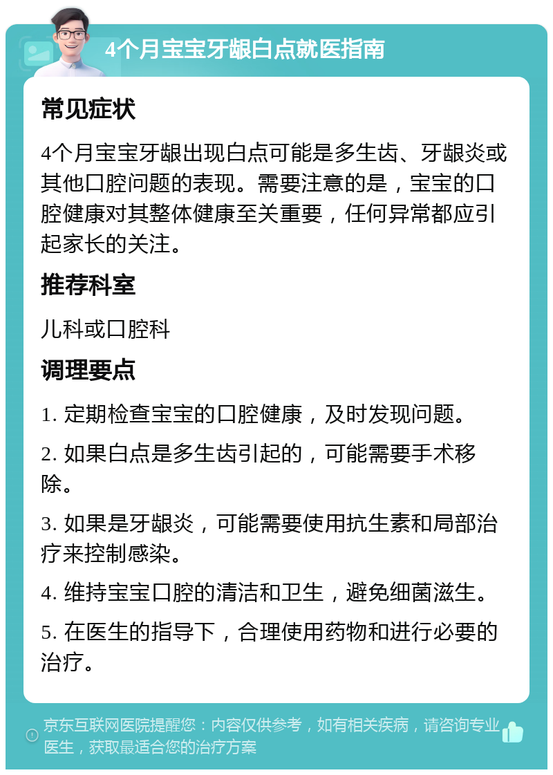 4个月宝宝牙龈白点就医指南 常见症状 4个月宝宝牙龈出现白点可能是多生齿、牙龈炎或其他口腔问题的表现。需要注意的是，宝宝的口腔健康对其整体健康至关重要，任何异常都应引起家长的关注。 推荐科室 儿科或口腔科 调理要点 1. 定期检查宝宝的口腔健康，及时发现问题。 2. 如果白点是多生齿引起的，可能需要手术移除。 3. 如果是牙龈炎，可能需要使用抗生素和局部治疗来控制感染。 4. 维持宝宝口腔的清洁和卫生，避免细菌滋生。 5. 在医生的指导下，合理使用药物和进行必要的治疗。