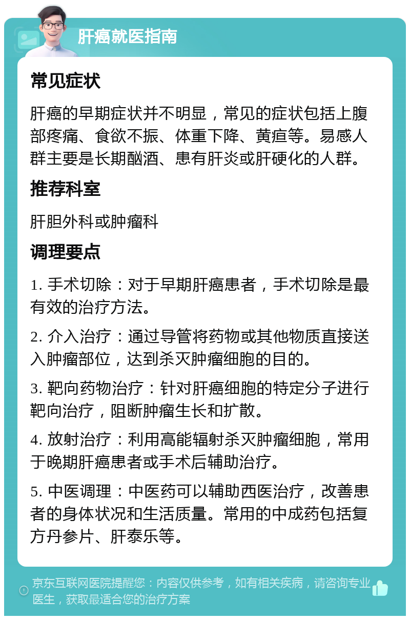 肝癌就医指南 常见症状 肝癌的早期症状并不明显，常见的症状包括上腹部疼痛、食欲不振、体重下降、黄疸等。易感人群主要是长期酗酒、患有肝炎或肝硬化的人群。 推荐科室 肝胆外科或肿瘤科 调理要点 1. 手术切除：对于早期肝癌患者，手术切除是最有效的治疗方法。 2. 介入治疗：通过导管将药物或其他物质直接送入肿瘤部位，达到杀灭肿瘤细胞的目的。 3. 靶向药物治疗：针对肝癌细胞的特定分子进行靶向治疗，阻断肿瘤生长和扩散。 4. 放射治疗：利用高能辐射杀灭肿瘤细胞，常用于晚期肝癌患者或手术后辅助治疗。 5. 中医调理：中医药可以辅助西医治疗，改善患者的身体状况和生活质量。常用的中成药包括复方丹参片、肝泰乐等。