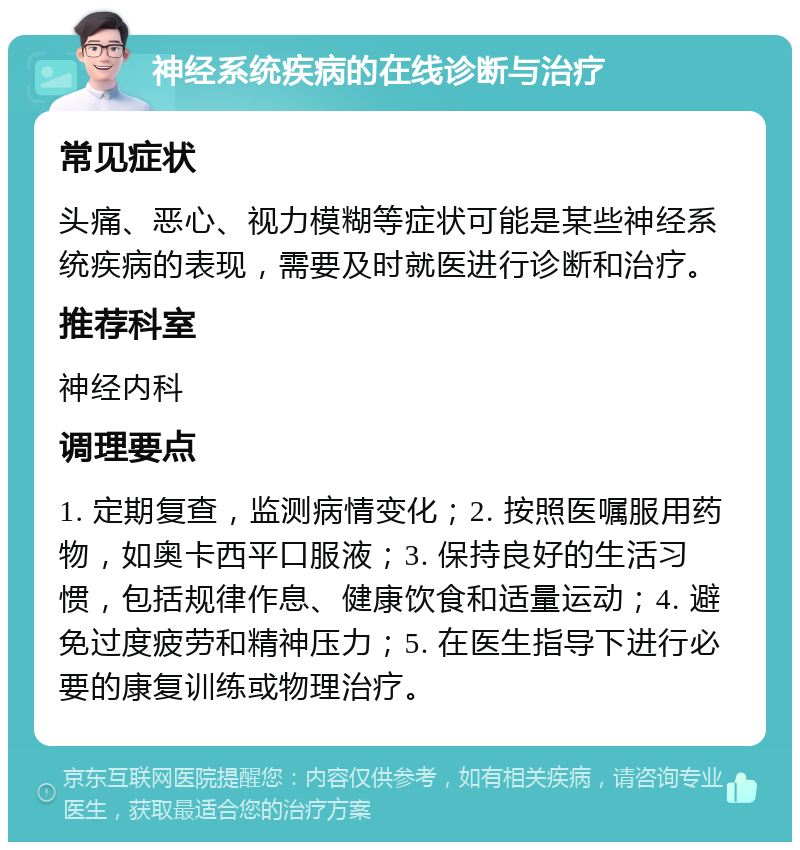 神经系统疾病的在线诊断与治疗 常见症状 头痛、恶心、视力模糊等症状可能是某些神经系统疾病的表现，需要及时就医进行诊断和治疗。 推荐科室 神经内科 调理要点 1. 定期复查，监测病情变化；2. 按照医嘱服用药物，如奥卡西平口服液；3. 保持良好的生活习惯，包括规律作息、健康饮食和适量运动；4. 避免过度疲劳和精神压力；5. 在医生指导下进行必要的康复训练或物理治疗。