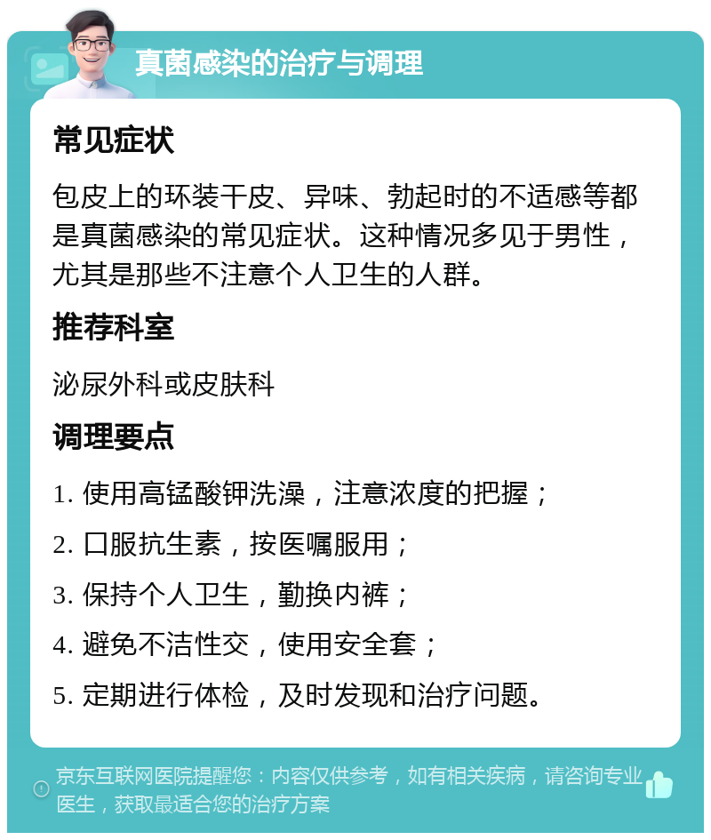 真菌感染的治疗与调理 常见症状 包皮上的环装干皮、异味、勃起时的不适感等都是真菌感染的常见症状。这种情况多见于男性，尤其是那些不注意个人卫生的人群。 推荐科室 泌尿外科或皮肤科 调理要点 1. 使用高锰酸钾洗澡，注意浓度的把握； 2. 口服抗生素，按医嘱服用； 3. 保持个人卫生，勤换内裤； 4. 避免不洁性交，使用安全套； 5. 定期进行体检，及时发现和治疗问题。