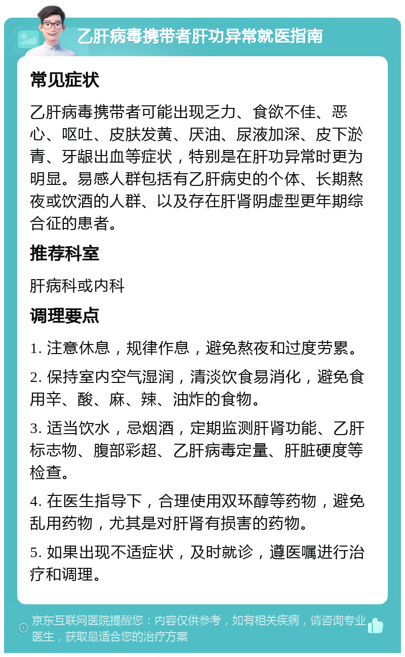 乙肝病毒携带者肝功异常就医指南 常见症状 乙肝病毒携带者可能出现乏力、食欲不佳、恶心、呕吐、皮肤发黄、厌油、尿液加深、皮下淤青、牙龈出血等症状，特别是在肝功异常时更为明显。易感人群包括有乙肝病史的个体、长期熬夜或饮酒的人群、以及存在肝肾阴虚型更年期综合征的患者。 推荐科室 肝病科或内科 调理要点 1. 注意休息，规律作息，避免熬夜和过度劳累。 2. 保持室内空气湿润，清淡饮食易消化，避免食用辛、酸、麻、辣、油炸的食物。 3. 适当饮水，忌烟酒，定期监测肝肾功能、乙肝标志物、腹部彩超、乙肝病毒定量、肝脏硬度等检查。 4. 在医生指导下，合理使用双环醇等药物，避免乱用药物，尤其是对肝肾有损害的药物。 5. 如果出现不适症状，及时就诊，遵医嘱进行治疗和调理。